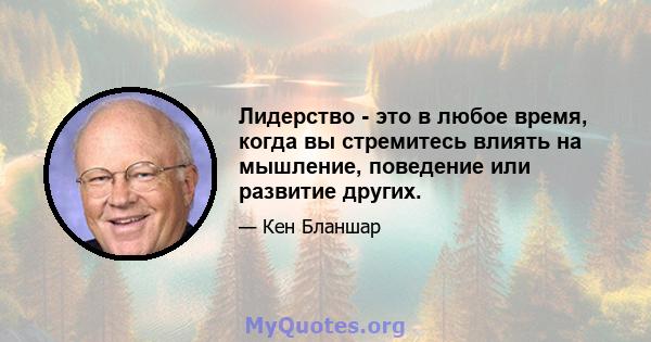 Лидерство - это в любое время, когда вы стремитесь влиять на мышление, поведение или развитие других.