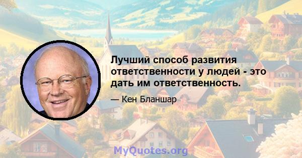 Лучший способ развития ответственности у людей - это дать им ответственность.