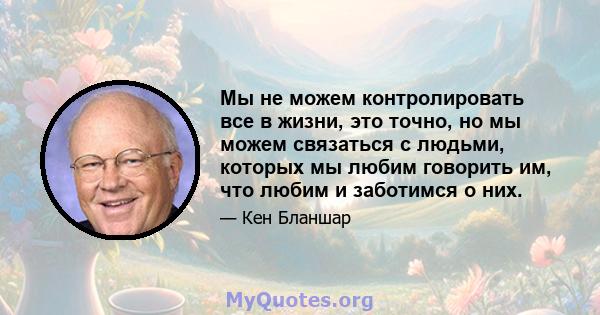 Мы не можем контролировать все в жизни, это точно, но мы можем связаться с людьми, которых мы любим говорить им, что любим и заботимся о них.