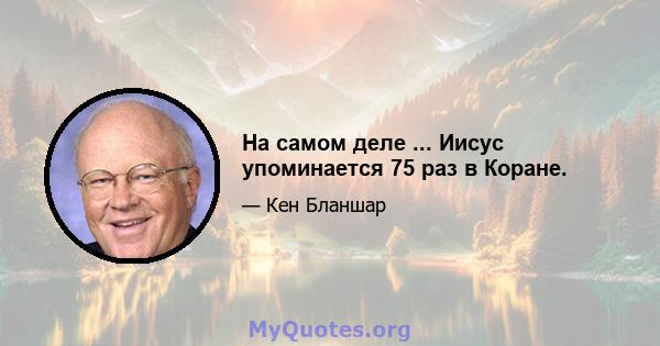 На самом деле ... Иисус упоминается 75 раз в Коране.