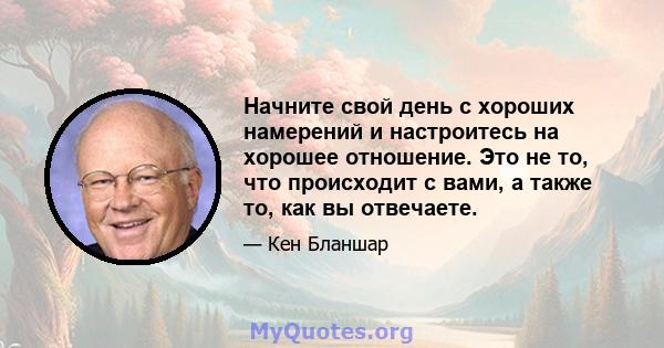 Начните свой день с хороших намерений и настроитесь на хорошее отношение. Это не то, что происходит с вами, а также то, как вы отвечаете.