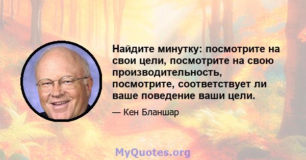 Найдите минутку: посмотрите на свои цели, посмотрите на свою производительность, посмотрите, соответствует ли ваше поведение ваши цели.