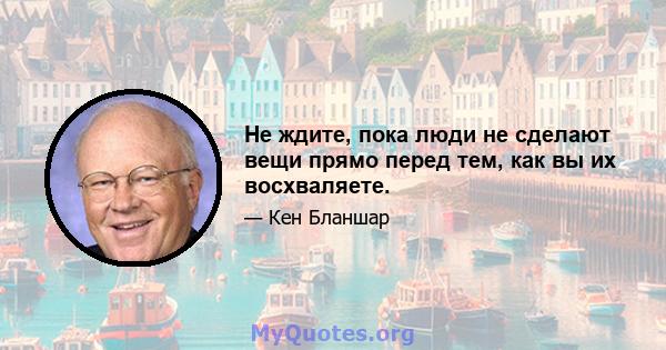 Не ждите, пока люди не сделают вещи прямо перед тем, как вы их восхваляете.