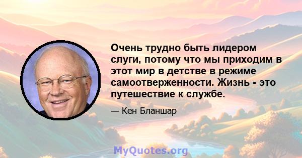 Очень трудно быть лидером слуги, потому что мы приходим в этот мир в детстве в режиме самоотверженности. Жизнь - это путешествие к службе.