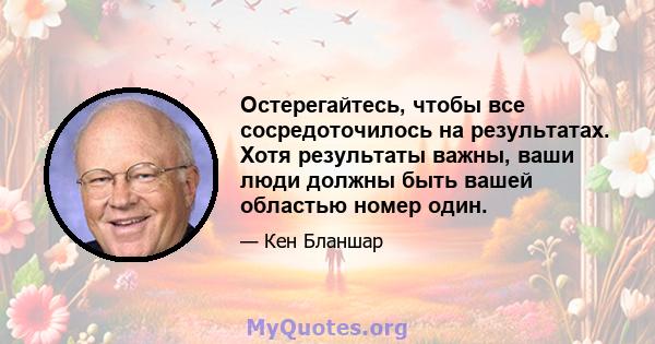 Остерегайтесь, чтобы все сосредоточилось на результатах. Хотя результаты важны, ваши люди должны быть вашей областью номер один.