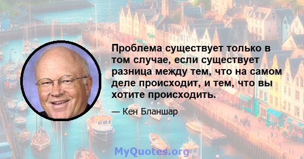 Проблема существует только в том случае, если существует разница между тем, что на самом деле происходит, и тем, что вы хотите происходить.