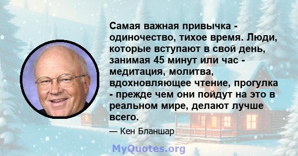 Самая важная привычка - одиночество, тихое время. Люди, которые вступают в свой день, занимая 45 минут или час - медитация, молитва, вдохновляющее чтение, прогулка - прежде чем они пойдут на это в реальном мире, делают