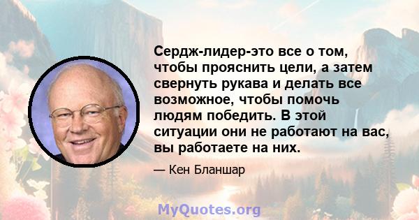 Сердж-лидер-это все о том, чтобы прояснить цели, а затем свернуть рукава и делать все возможное, чтобы помочь людям победить. В этой ситуации они не работают на вас, вы работаете на них.