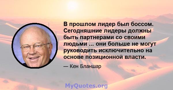 В прошлом лидер был боссом. Сегодняшние лидеры должны быть партнерами со своими людьми ... они больше не могут руководить исключительно на основе позиционной власти.