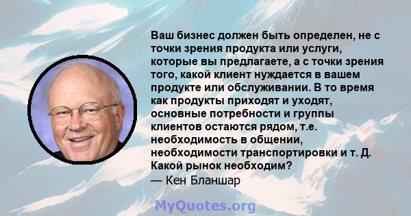 Ваш бизнес должен быть определен, не с точки зрения продукта или услуги, которые вы предлагаете, а с точки зрения того, какой клиент нуждается в вашем продукте или обслуживании. В то время как продукты приходят и