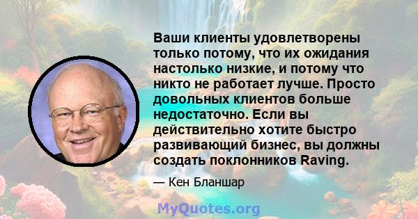 Ваши клиенты удовлетворены только потому, что их ожидания настолько низкие, и потому что никто не работает лучше. Просто довольных клиентов больше недостаточно. Если вы действительно хотите быстро развивающий бизнес, вы 