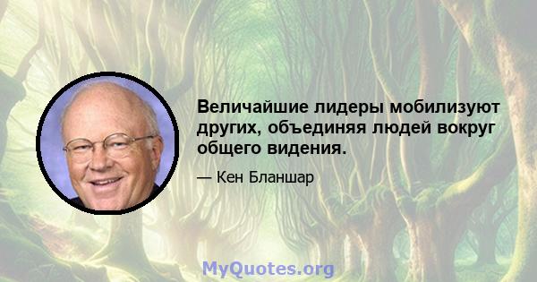 Величайшие лидеры мобилизуют других, объединяя людей вокруг общего видения.