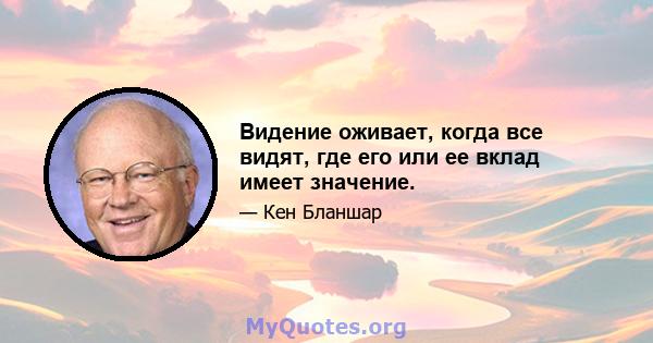 Видение оживает, когда все видят, где его или ее вклад имеет значение.