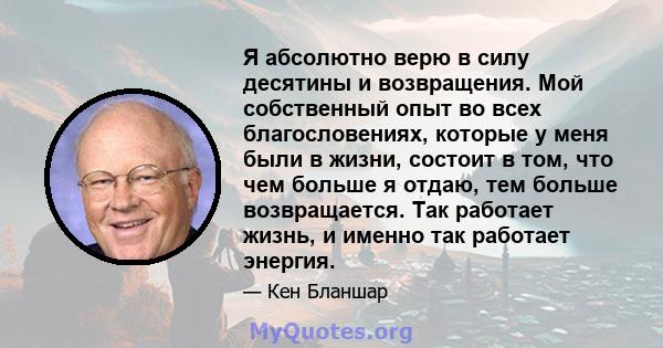 Я абсолютно верю в силу десятины и возвращения. Мой собственный опыт во всех благословениях, которые у меня были в жизни, состоит в том, что чем больше я отдаю, тем больше возвращается. Так работает жизнь, и именно так