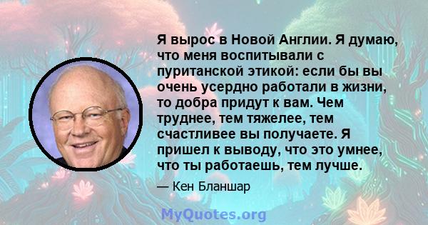 Я вырос в Новой Англии. Я думаю, что меня воспитывали с пуританской этикой: если бы вы очень усердно работали в жизни, то добра придут к вам. Чем труднее, тем тяжелее, тем счастливее вы получаете. Я пришел к выводу, что 