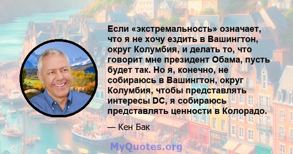 Если «экстремальность» означает, что я не хочу ездить в Вашингтон, округ Колумбия, и делать то, что говорит мне президент Обама, пусть будет так. Но я, конечно, не собираюсь в Вашингтон, округ Колумбия, чтобы