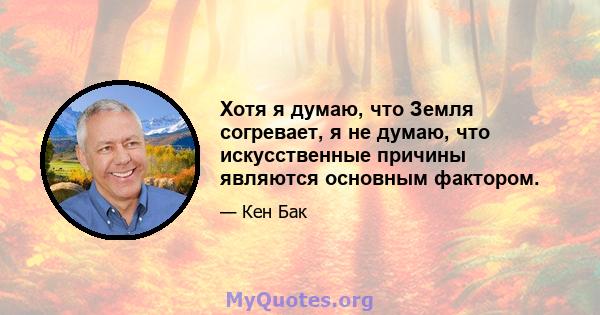 Хотя я думаю, что Земля согревает, я не думаю, что искусственные причины являются основным фактором.