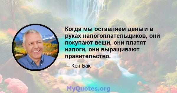 Когда мы оставляем деньги в руках налогоплательщиков, они покупают вещи, они платят налоги, они выращивают правительство.