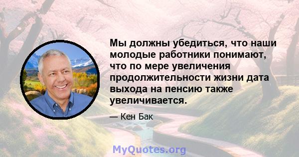 Мы должны убедиться, что наши молодые работники понимают, что по мере увеличения продолжительности жизни дата выхода на пенсию также увеличивается.