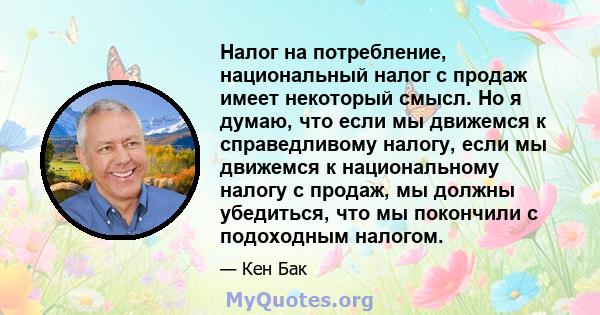 Налог на потребление, национальный налог с продаж имеет некоторый смысл. Но я думаю, что если мы движемся к справедливому налогу, если мы движемся к национальному налогу с продаж, мы должны убедиться, что мы покончили с 