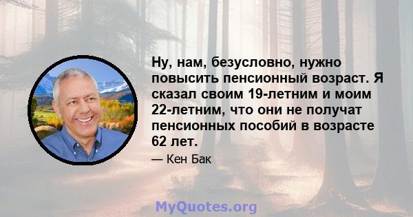 Ну, нам, безусловно, нужно повысить пенсионный возраст. Я сказал своим 19-летним и моим 22-летним, что они не получат пенсионных пособий в возрасте 62 лет.