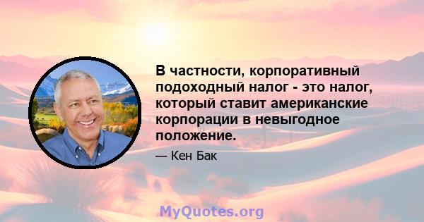 В частности, корпоративный подоходный налог - это налог, который ставит американские корпорации в невыгодное положение.