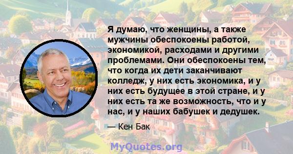 Я думаю, что женщины, а также мужчины обеспокоены работой, экономикой, расходами и другими проблемами. Они обеспокоены тем, что когда их дети заканчивают колледж, у них есть экономика, и у них есть будущее в этой