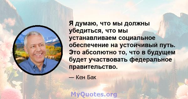 Я думаю, что мы должны убедиться, что мы устанавливаем социальное обеспечение на устойчивый путь. Это абсолютно то, что в будущем будет участвовать федеральное правительство.