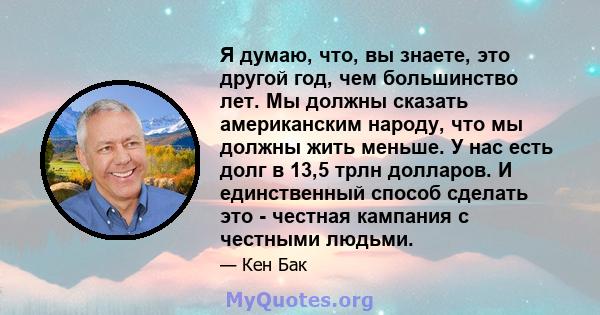 Я думаю, что, вы знаете, это другой год, чем большинство лет. Мы должны сказать американским народу, что мы должны жить меньше. У нас есть долг в 13,5 трлн долларов. И единственный способ сделать это - честная кампания