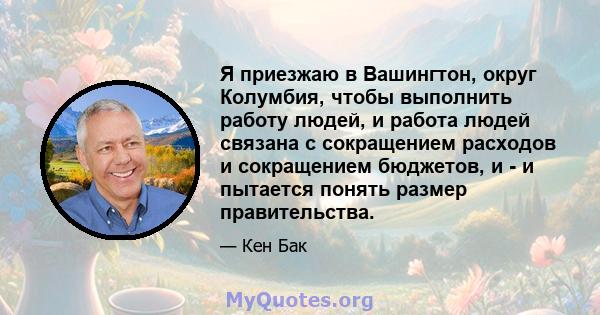 Я приезжаю в Вашингтон, округ Колумбия, чтобы выполнить работу людей, и работа людей связана с сокращением расходов и сокращением бюджетов, и - и пытается понять размер правительства.