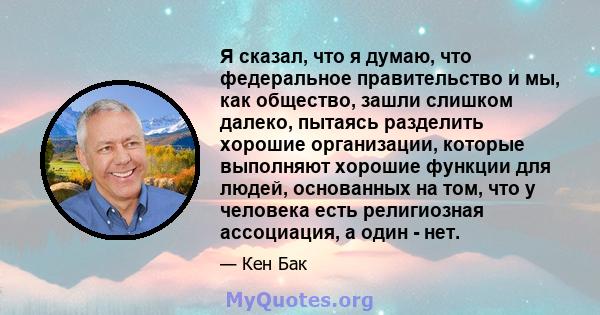 Я сказал, что я думаю, что федеральное правительство и мы, как общество, зашли слишком далеко, пытаясь разделить хорошие организации, которые выполняют хорошие функции для людей, основанных на том, что у человека есть