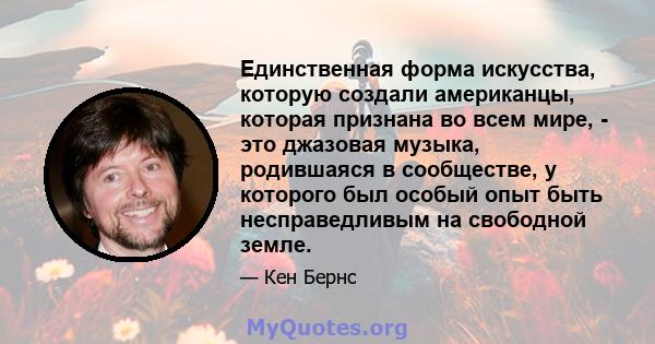 Единственная форма искусства, которую создали американцы, которая признана во всем мире, - это джазовая музыка, родившаяся в сообществе, у которого был особый опыт быть несправедливым на свободной земле.