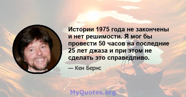 Истории 1975 года не закончены и нет решимости. Я мог бы провести 50 часов на последние 25 лет джаза и при этом не сделать это справедливо.