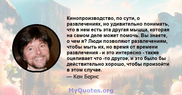 Кинопроизводство, по сути, о развлечениях, но удивительно понимать, что в нем есть эта другая мышца, которая на самом деле может помочь. Вы знаете, о чем я? Люди позволяют развлечениям, чтобы мыть их, но время от