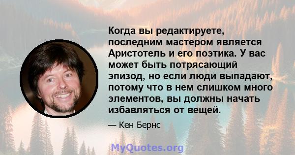 Когда вы редактируете, последним мастером является Аристотель и его поэтика. У вас может быть потрясающий эпизод, но если люди выпадают, потому что в нем слишком много элементов, вы должны начать избавляться от вещей.