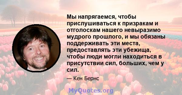 Мы напрягаемся, чтобы прислушиваться к призракам и отголоскам нашего невыразимо мудрого прошлого, и мы обязаны поддерживать эти места, предоставлять эти убежища, чтобы люди могли находиться в присутствии сил, больших,