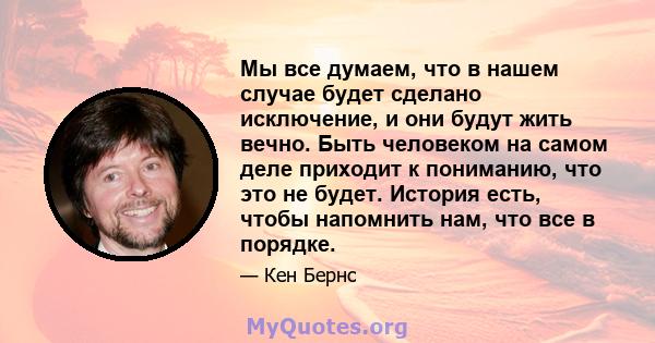 Мы все думаем, что в нашем случае будет сделано исключение, и они будут жить вечно. Быть человеком на самом деле приходит к пониманию, что это не будет. История есть, чтобы напомнить нам, что все в порядке.