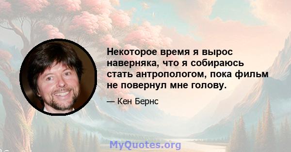 Некоторое время я вырос наверняка, что я собираюсь стать антропологом, пока фильм не повернул мне голову.