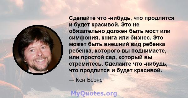 Сделайте что -нибудь, что продлится и будет красивой. Это не обязательно должен быть мост или симфония, книга или бизнес. Это может быть внешний вид ребенка ребенка, которого вы поднимаете, или простой сад, который вы