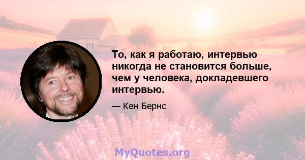 То, как я работаю, интервью никогда не становится больше, чем у человека, докладевшего интервью.