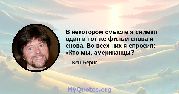 В некотором смысле я снимал один и тот же фильм снова и снова. Во всех них я спросил: «Кто мы, американцы?