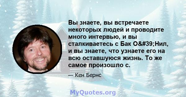 Вы знаете, вы встречаете некоторых людей и проводите много интервью, и вы сталкиваетесь с Бак О'Нил, и вы знаете, что узнаете его на всю оставшуюся жизнь. То же самое произошло с.