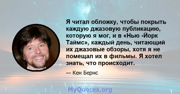 Я читал обложку, чтобы покрыть каждую джазовую публикацию, которую я мог, и в «Нью -Йорк Таймс», каждый день, читающий их джазовые обзоры, хотя я не помещал их в фильмы. Я хотел знать, что происходит.