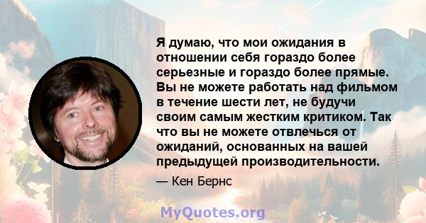 Я думаю, что мои ожидания в отношении себя гораздо более серьезные и гораздо более прямые. Вы не можете работать над фильмом в течение шести лет, не будучи своим самым жестким критиком. Так что вы не можете отвлечься от 