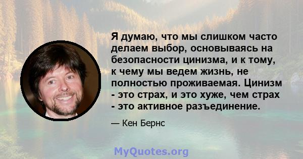 Я думаю, что мы слишком часто делаем выбор, основываясь на безопасности цинизма, и к тому, к чему мы ведем жизнь, не полностью проживаемая. Цинизм - это страх, и это хуже, чем страх - это активное разъединение.