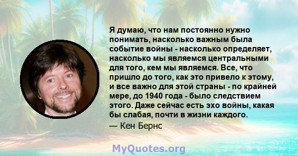 Я думаю, что нам постоянно нужно понимать, насколько важным была событие войны - насколько определяет, насколько мы являемся центральными для того, кем мы являемся. Все, что пришло до того, как это привело к этому, и