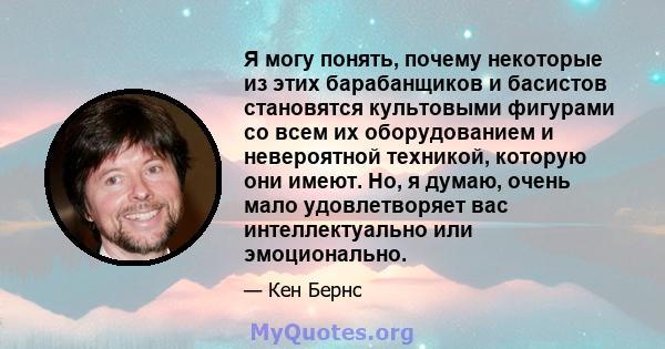 Я могу понять, почему некоторые из этих барабанщиков и басистов становятся культовыми фигурами со всем их оборудованием и невероятной техникой, которую они имеют. Но, я думаю, очень мало удовлетворяет вас