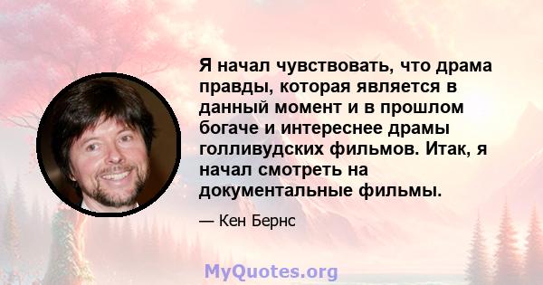 Я начал чувствовать, что драма правды, которая является в данный момент и в прошлом богаче и интереснее драмы голливудских фильмов. Итак, я начал смотреть на документальные фильмы.