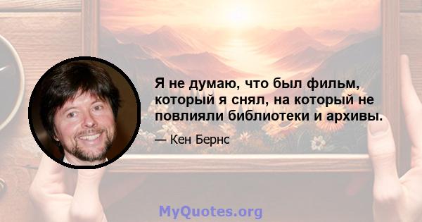 Я не думаю, что был фильм, который я снял, на который не повлияли библиотеки и архивы.