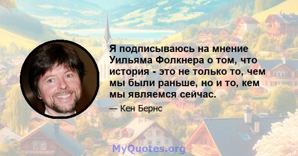 Я подписываюсь на мнение Уильяма Фолкнера о том, что история - это не только то, чем мы были раньше, но и то, кем мы являемся сейчас.